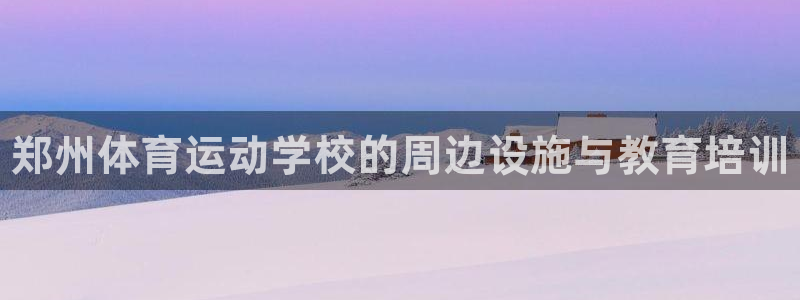 必发官方正版app科技：郑州体育运动学校的周边设施与教育培训