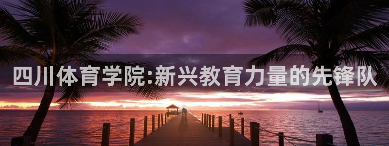 必发官网下载招商电话地址查询：四川体育学院:新兴教育
